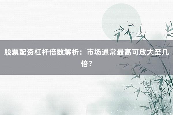 股票配资杠杆倍数解析：市场通常最高可放大至几倍？