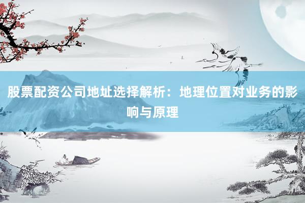 股票配资公司地址选择解析：地理位置对业务的影响与原理
