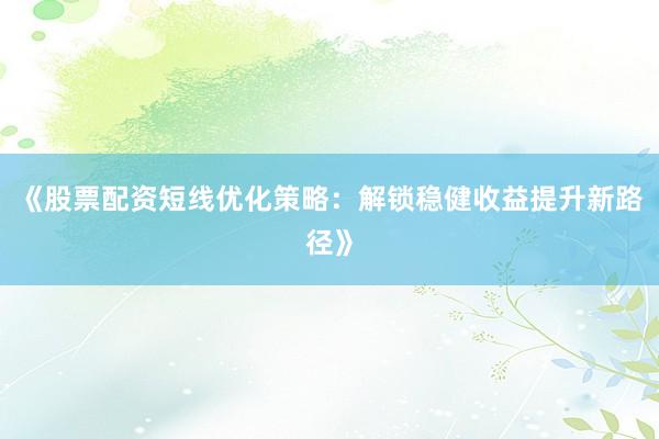 《股票配资短线优化策略：解锁稳健收益提升新路径》
