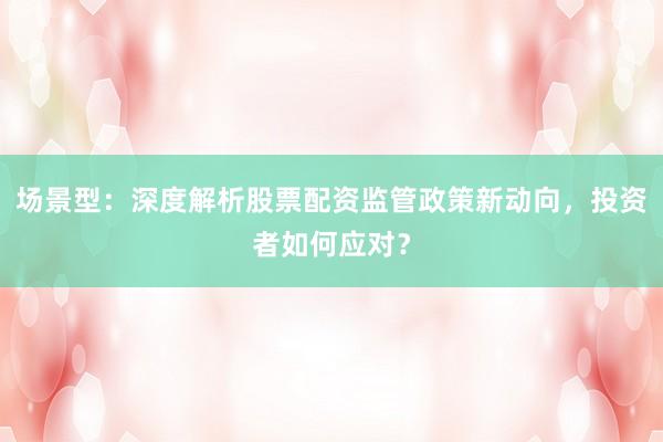场景型：深度解析股票配资监管政策新动向，投资者如何应对？