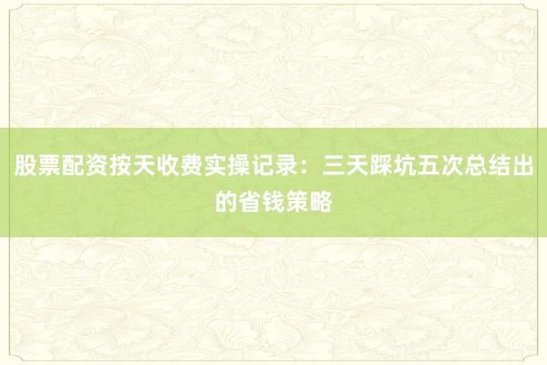 股票配资按天收费实操记录：三天踩坑五次总结出的省钱策略