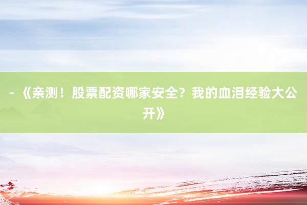 - 《亲测！股票配资哪家安全？我的血泪经验大公开》