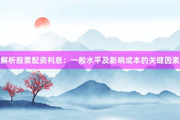 解析股票配资利息：一般水平及影响成本的关键因素