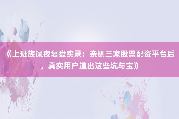 《上班族深夜复盘实录：亲测三家股票配资平台后，真实用户道出这些坑与宝》