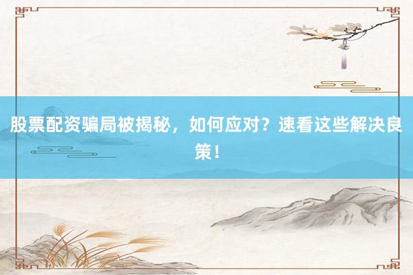 股票配资骗局被揭秘，如何应对？速看这些解决良策！