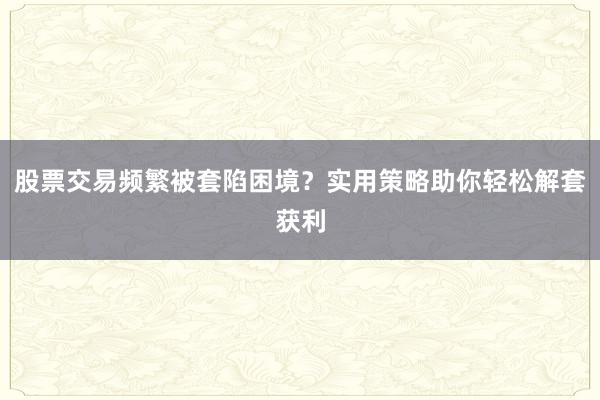股票交易频繁被套陷困境？实用策略助你轻松解套获利