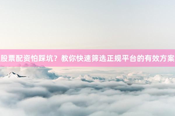 股票配资怕踩坑？教你快速筛选正规平台的有效方案