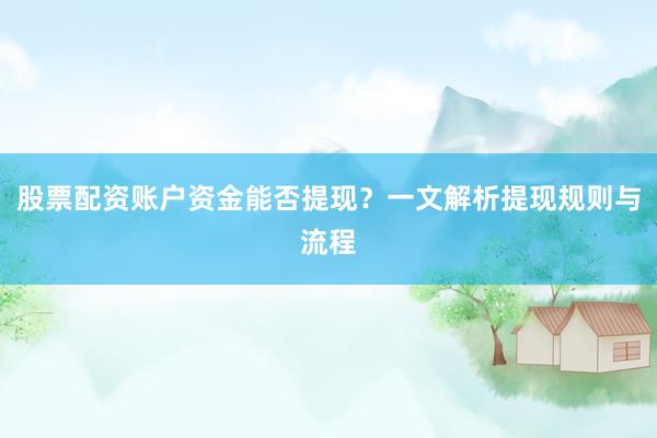 股票配资账户资金能否提现？一文解析提现规则与流程