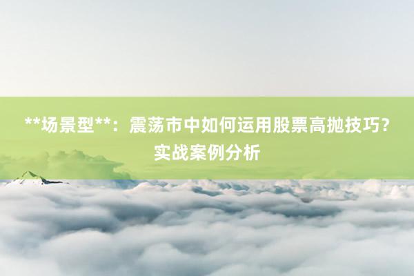 **场景型**：震荡市中如何运用股票高抛技巧？实战案例分析