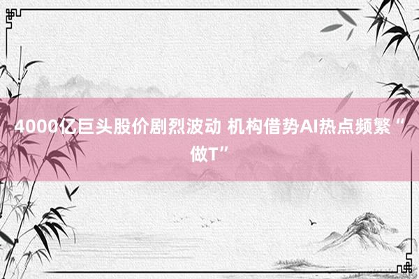 4000亿巨头股价剧烈波动 机构借势AI热点频繁“做T”