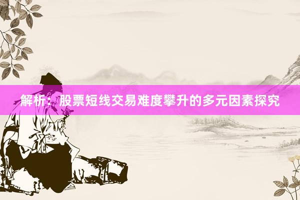 解析：股票短线交易难度攀升的多元因素探究