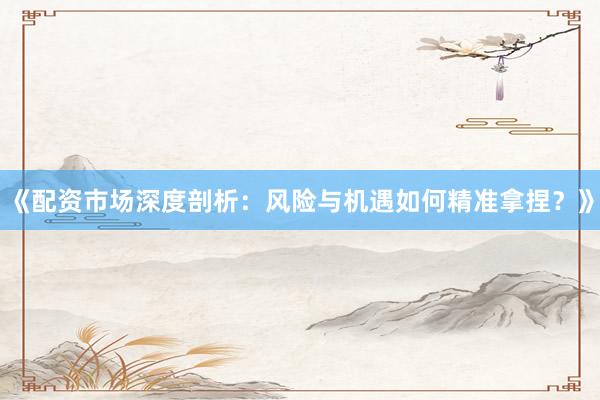 《配资市场深度剖析：风险与机遇如何精准拿捏？》