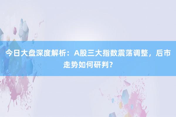今日大盘深度解析：A股三大指数震荡调整，后市走势如何研判？