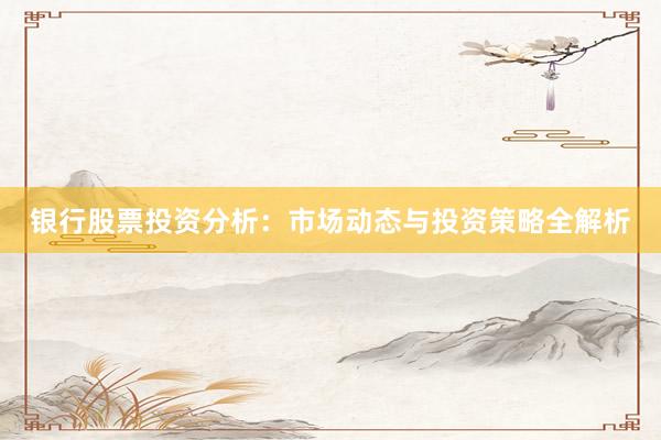 银行股票投资分析：市场动态与投资策略全解析