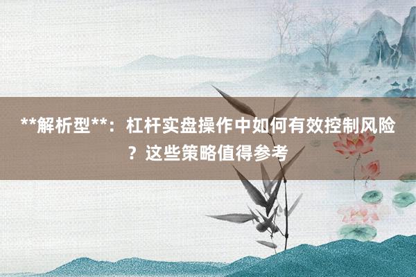 **解析型**：杠杆实盘操作中如何有效控制风险？这些策略值得参考