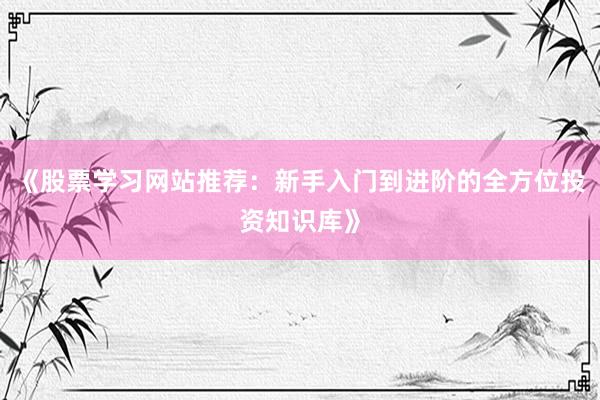 《股票学习网站推荐：新手入门到进阶的全方位投资知识库》