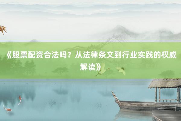 《股票配资合法吗？从法律条文到行业实践的权威解读》