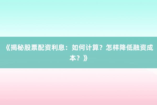 《揭秘股票配资利息：如何计算？怎样降低融资成本？》