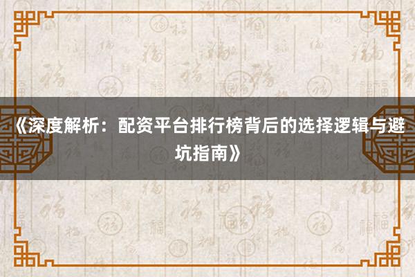 《深度解析：配资平台排行榜背后的选择逻辑与避坑指南》