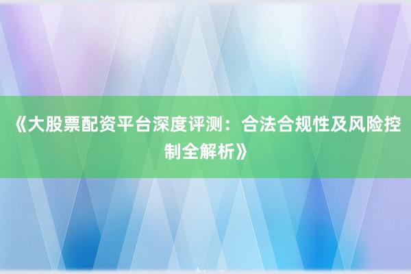 《大股票配资平台深度评测：合法合规性及风险控制全解析》