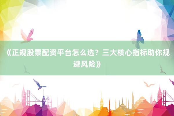 《正规股票配资平台怎么选？三大核心指标助你规避风险》