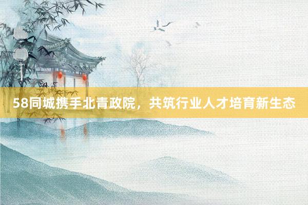 58同城携手北青政院，共筑行业人才培育新生态