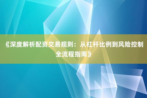 《深度解析配资交易规则：从杠杆比例到风险控制全流程指南》