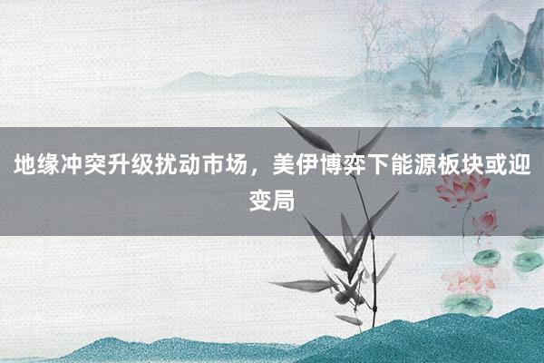 地缘冲突升级扰动市场，美伊博弈下能源板块或迎变局