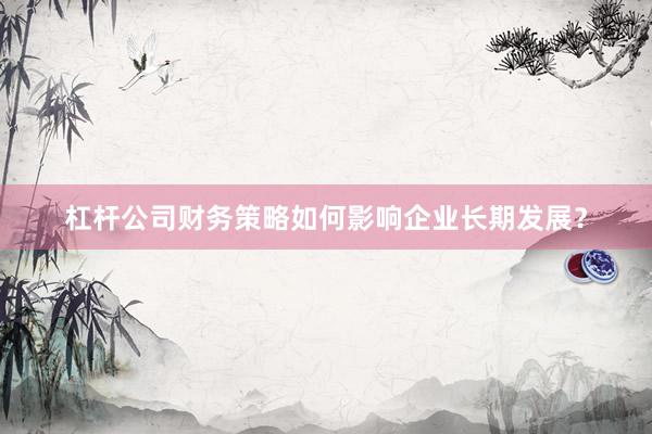 杠杆公司财务策略如何影响企业长期发展？