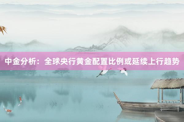 中金分析：全球央行黄金配置比例或延续上行趋势