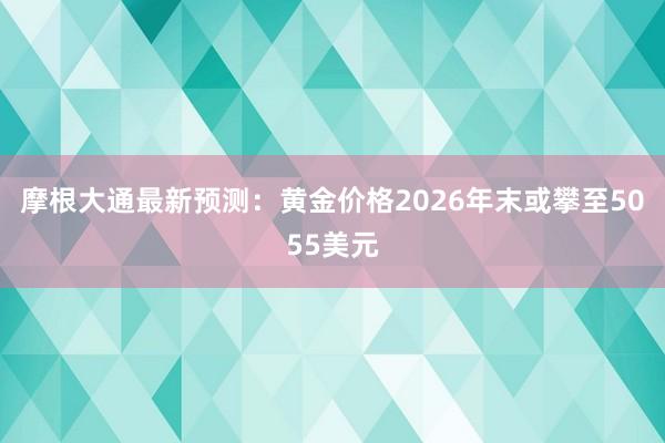 摩根大通最新预测：黄金价格2026年末或攀至5055美元