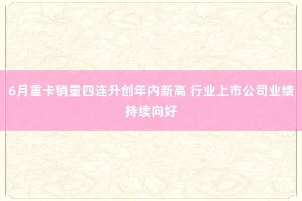 6月重卡销量四连升创年内新高 行业上市公司业绩持续向好