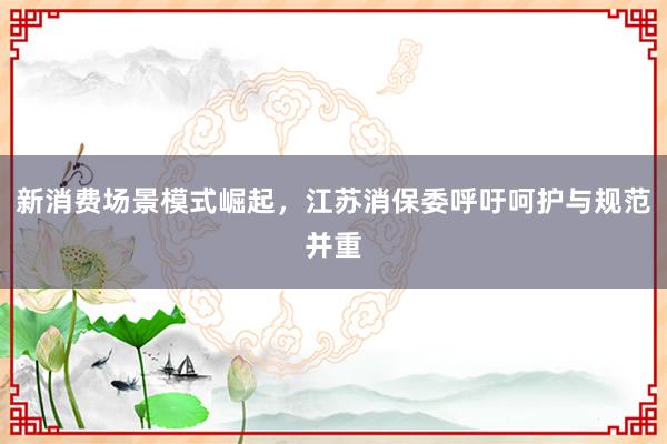 新消费场景模式崛起，江苏消保委呼吁呵护与规范并重