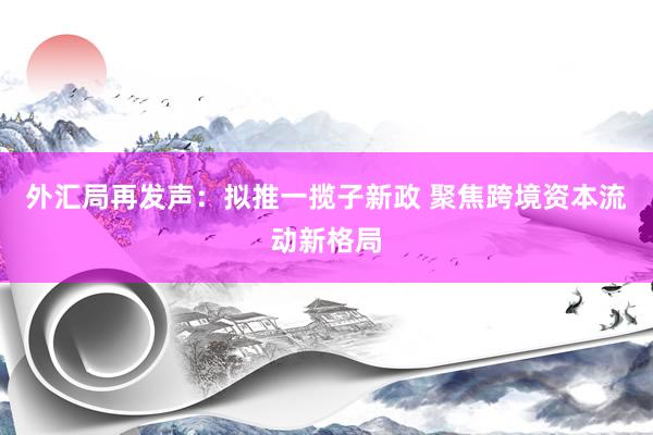 外汇局再发声：拟推一揽子新政 聚焦跨境资本流动新格局