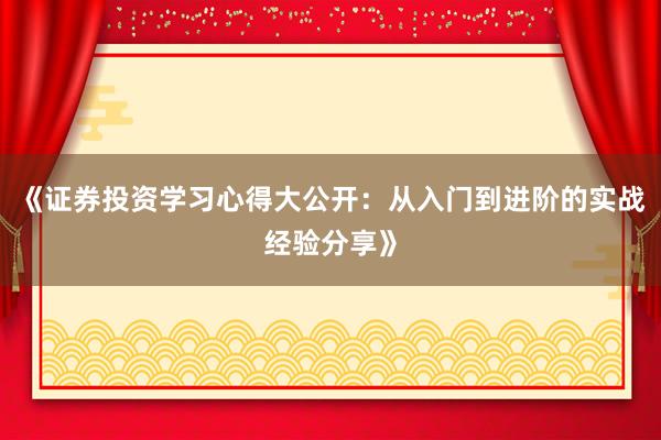 《证券投资学习心得大公开：从入门到进阶的实战经验分享》