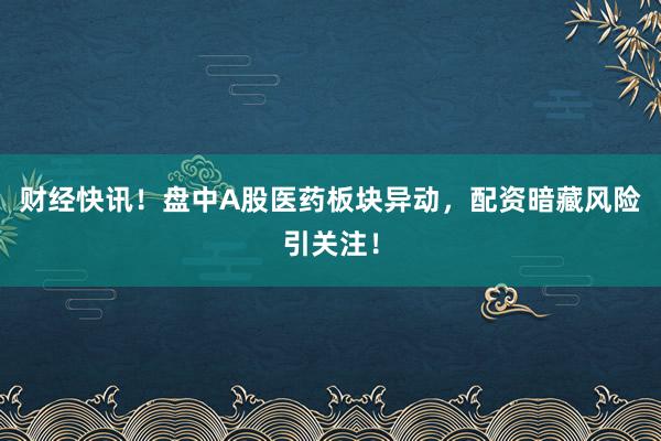 财经快讯！盘中A股医药板块异动，配资暗藏风险引关注！