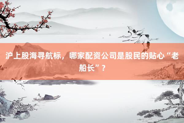 沪上股海寻航标，哪家配资公司是股民的贴心“老船长”？