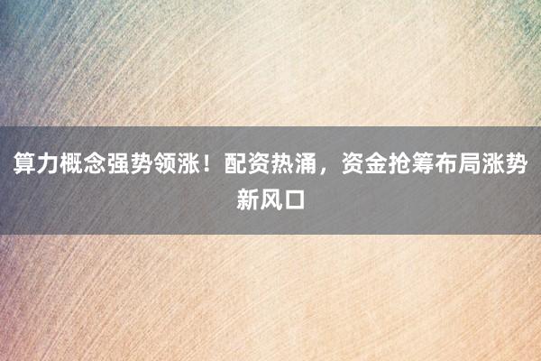 算力概念强势领涨！配资热涌，资金抢筹布局涨势新风口