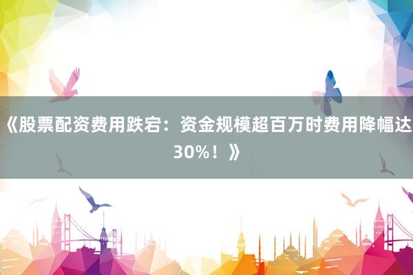 《股票配资费用跌宕：资金规模超百万时费用降幅达30%！》