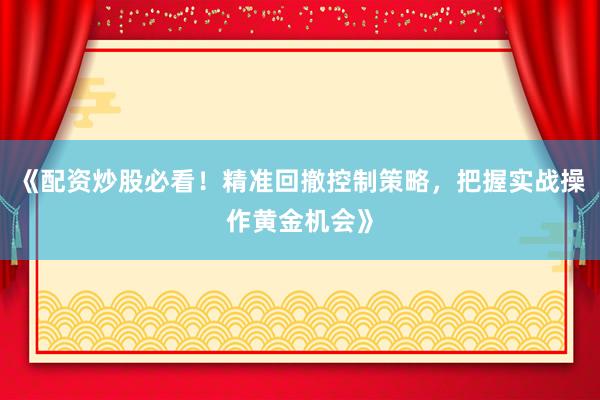 《配资炒股必看！精准回撤控制策略，把握实战操作黄金机会》