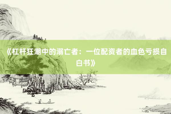 《杠杆狂潮中的溺亡者：一位配资者的血色亏损自白书》