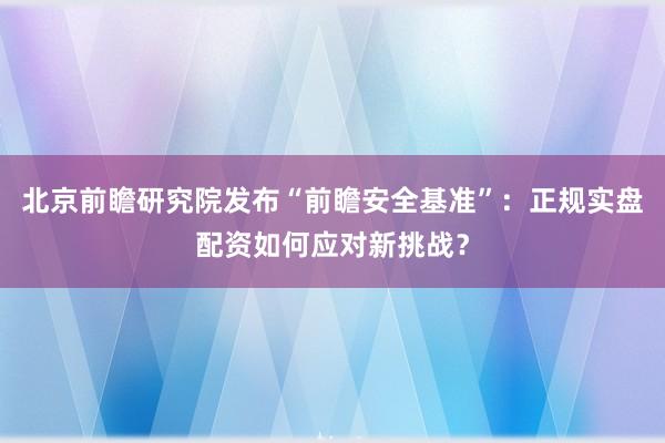 北京前瞻研究院发布“前瞻安全基准”：正规实盘配资如何应对新挑战？