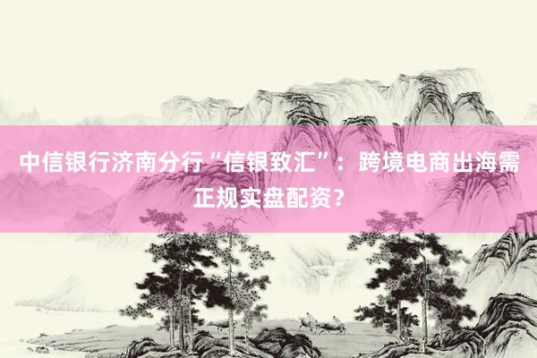 中信银行济南分行“信银致汇”：跨境电商出海需正规实盘配资？