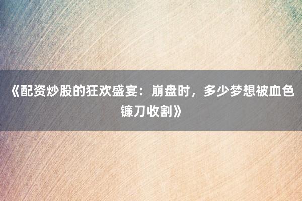 《配资炒股的狂欢盛宴：崩盘时，多少梦想被血色镰刀收割》
