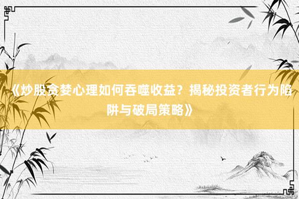 《炒股贪婪心理如何吞噬收益？揭秘投资者行为陷阱与破局策略》