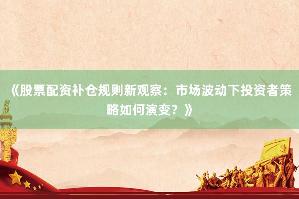 《股票配资补仓规则新观察：市场波动下投资者策略如何演变？》
