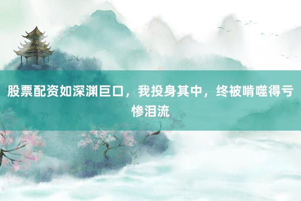 股票配资如深渊巨口，我投身其中，终被啃噬得亏惨泪流