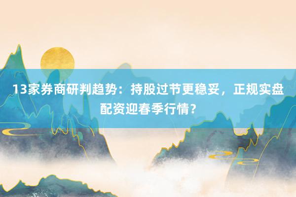 13家券商研判趋势：持股过节更稳妥，正规实盘配资迎春季行情？