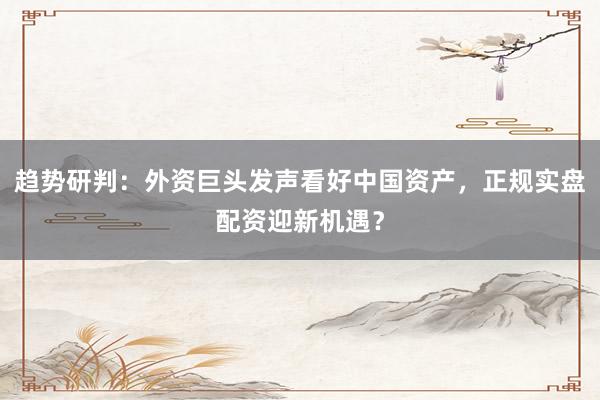 趋势研判：外资巨头发声看好中国资产，正规实盘配资迎新机遇？