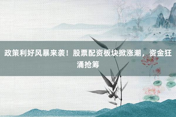 政策利好风暴来袭！股票配资板块掀涨潮，资金狂涌抢筹